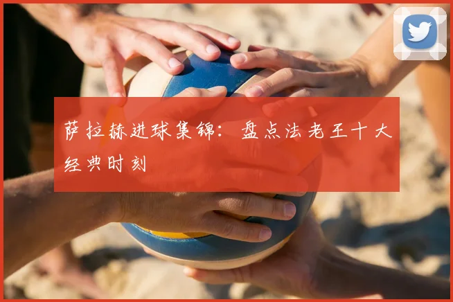 萨拉赫进球集锦:盘点法老王十大经典时刻