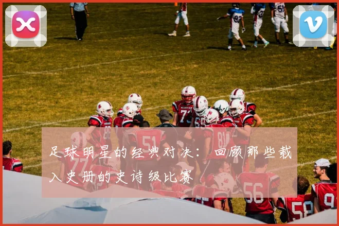 足球明星的经典对决：回顾那些载入史册的史诗级比赛