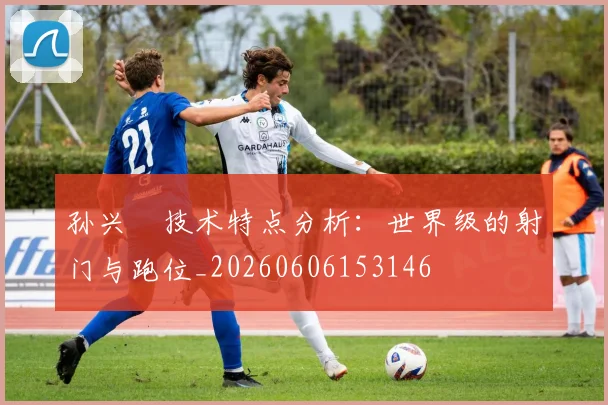 孙兴慜技术特点分析：世界级的射门与跑位_20260606153146