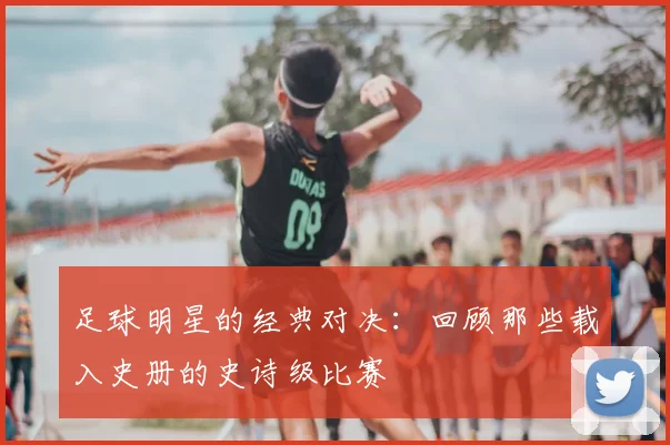 足球明星的经典对决：回顾那些载入史册的史诗级比赛